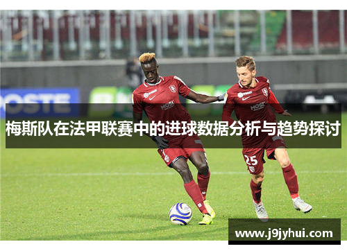 梅斯队在法甲联赛中的进球数据分析与趋势探讨