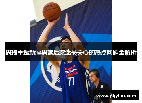 周琦重返新疆男篮后球迷最关心的热点问题全解析 周琦重返新疆男篮后球迷最关心的热点问题全解析
