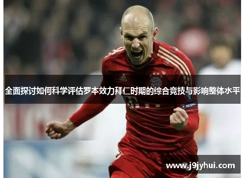 全面探讨如何科学评估罗本效力拜仁时期的综合竞技与影响整体水平